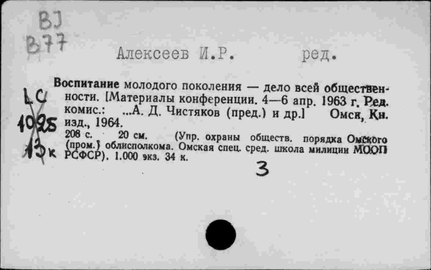 ﻿вз
Алексеев И.Р.
ред.
Воспитание молодого поколения — дело всей общественен ности. (Материалы конференции. 4—6 апр. 1963 г. Ред. комис.: ...А. Д. Чистяков (пред.) и др.] Омск, Кн. 1^5 изд., 1964.
с‘ »	20 см' (УПР- охраны обществ, порядка ОмСКбго
11Р0М'3 облисполкома. Омская спец. сред, школа милиции МО£>П Ч* РСФСР). 1.000 »КЗ. 34 к.